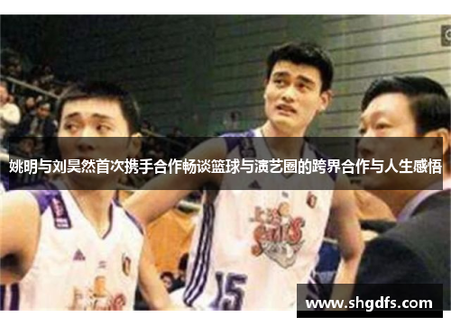姚明与刘昊然首次携手合作畅谈篮球与演艺圈的跨界合作与人生感悟