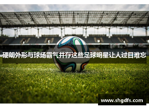 硬朗外形与球场霸气并存这些足球明星让人过目难忘