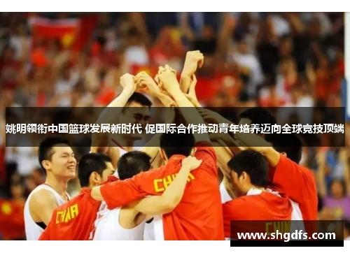 姚明领衔中国篮球发展新时代 促国际合作推动青年培养迈向全球竞技顶端