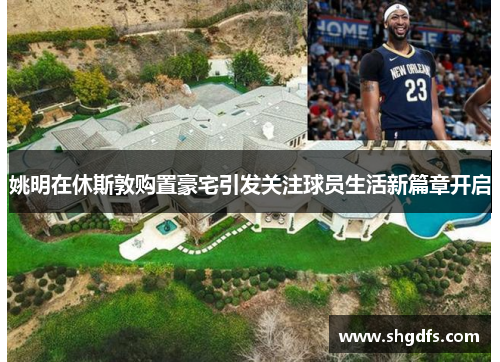 姚明在休斯敦购置豪宅引发关注球员生活新篇章开启