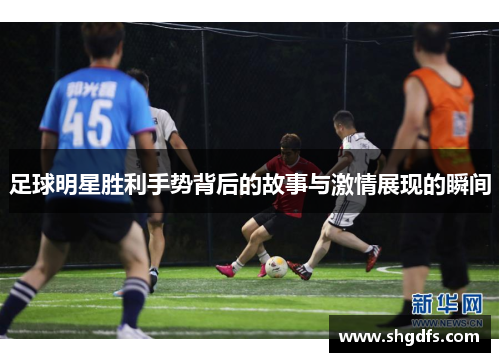 足球明星胜利手势背后的故事与激情展现的瞬间