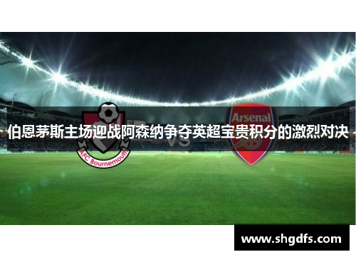 伯恩茅斯主场迎战阿森纳争夺英超宝贵积分的激烈对决