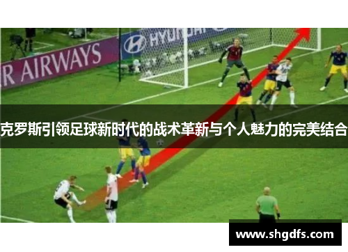 克罗斯引领足球新时代的战术革新与个人魅力的完美结合